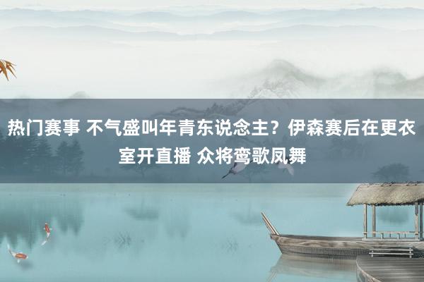 热门赛事 不气盛叫年青东说念主？伊森赛后在更衣室开直播 众将鸾歌凤舞