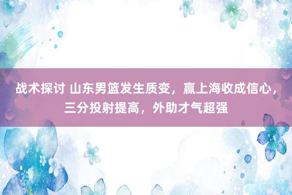 战术探讨 山东男篮发生质变，赢上海收成信心，三分投射提高，外助才气超强