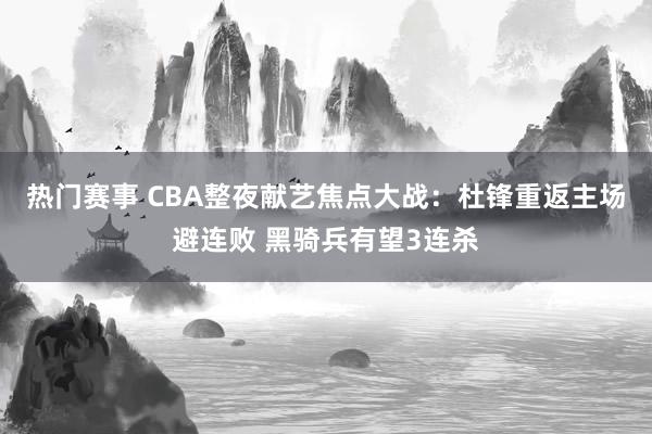 热门赛事 CBA整夜献艺焦点大战：杜锋重返主场避连败 黑骑兵有望3连杀