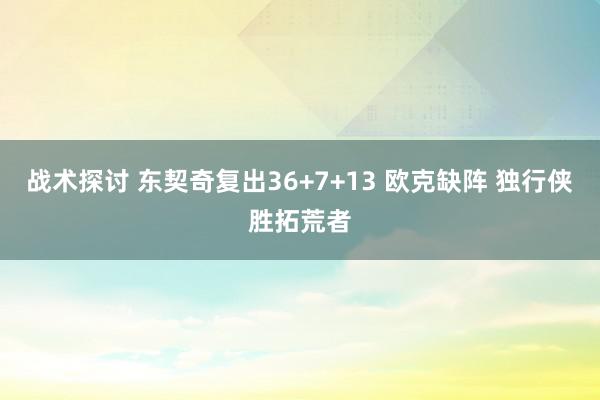 战术探讨 东契奇复出36+7+13 欧克缺阵 独行侠胜拓荒者