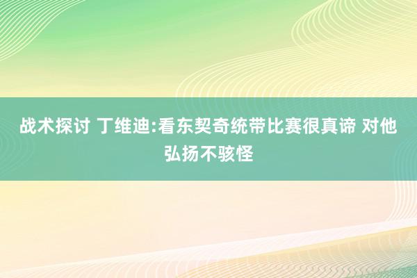 战术探讨 丁维迪:看东契奇统带比赛很真谛 对他弘扬不骇怪