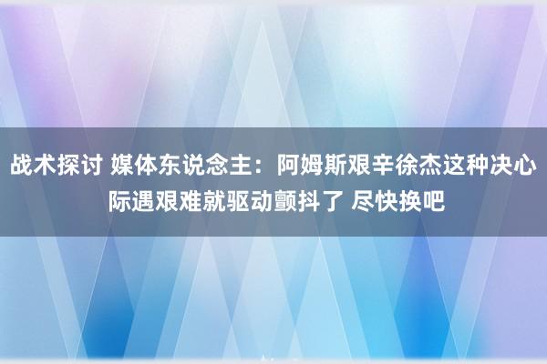 战术探讨 媒体东说念主：阿姆斯艰辛徐杰这种决心 际遇艰难就驱动颤抖了 尽快换吧