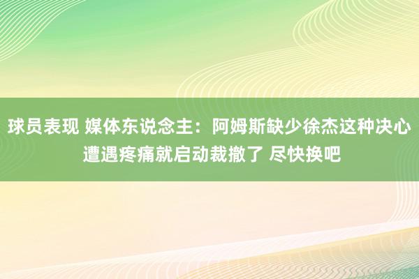 球员表现 媒体东说念主：阿姆斯缺少徐杰这种决心 遭遇疼痛就启动裁撤了 尽快换吧