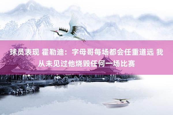 球员表现 霍勒迪：字母哥每场都会任重道远 我从未见过他烧毁任何一场比赛