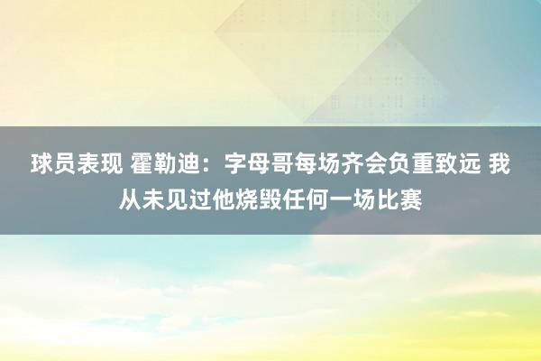 球员表现 霍勒迪：字母哥每场齐会负重致远 我从未见过他烧毁任何一场比赛