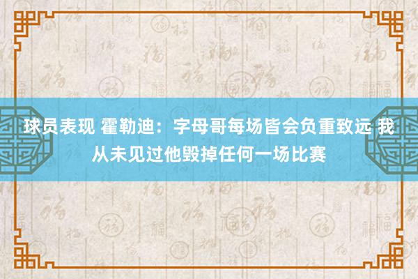 球员表现 霍勒迪：字母哥每场皆会负重致远 我从未见过他毁掉任何一场比赛