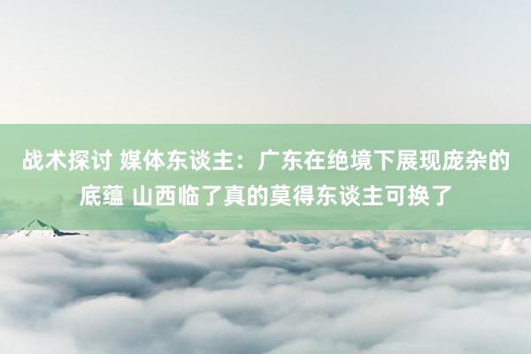 战术探讨 媒体东谈主：广东在绝境下展现庞杂的底蕴 山西临了真的莫得东谈主可换了