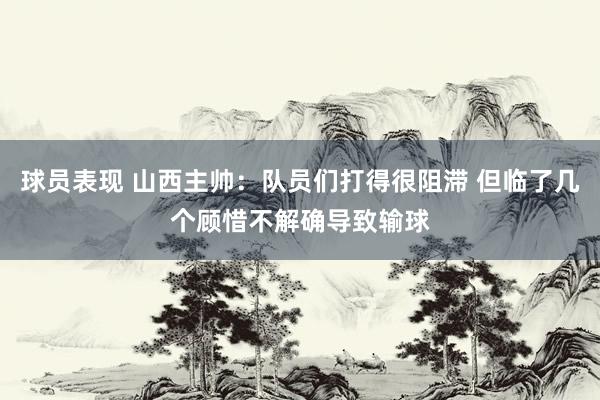 球员表现 山西主帅：队员们打得很阻滞 但临了几个顾惜不解确导致输球