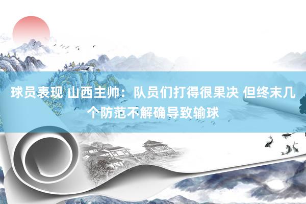 球员表现 山西主帅：队员们打得很果决 但终末几个防范不解确导致输球