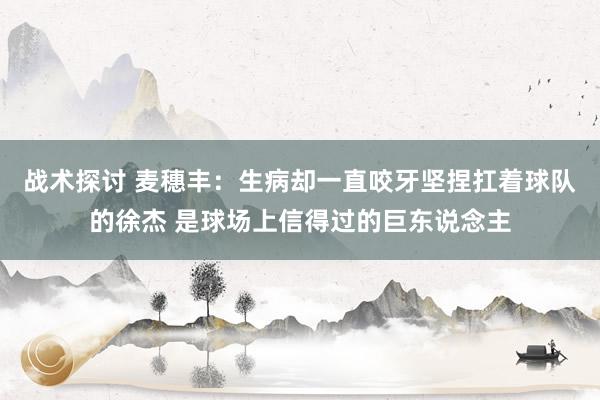 战术探讨 麦穗丰：生病却一直咬牙坚捏扛着球队的徐杰 是球场上信得过的巨东说念主