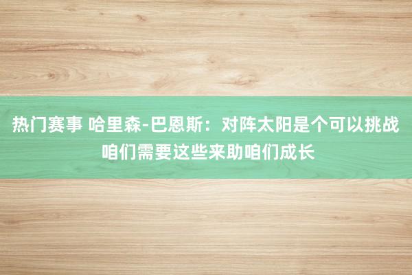 热门赛事 哈里森-巴恩斯：对阵太阳是个可以挑战 咱们需要这些来助咱们成长