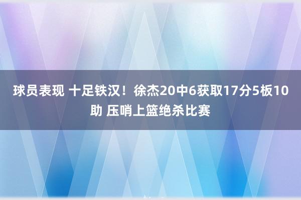 球员表现 十足铁汉！徐杰20中6获取17分5板10助 压哨上篮绝杀比赛