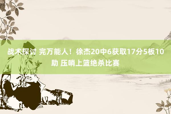 战术探讨 完万能人！徐杰20中6获取17分5板10助 压哨上篮绝杀比赛