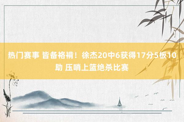 热门赛事 皆备袼褙！徐杰20中6获得17分5板10助 压哨上篮绝杀比赛