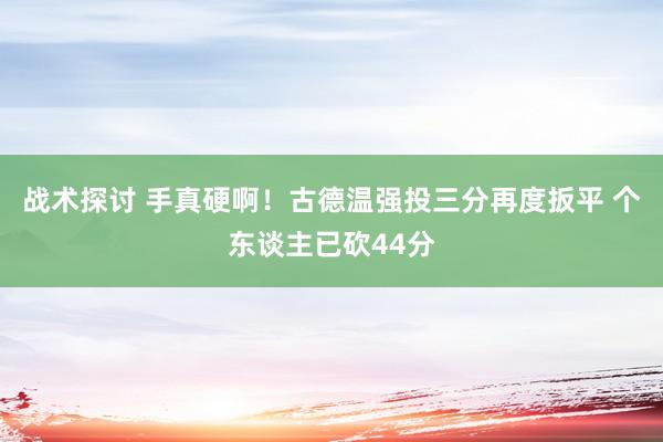 战术探讨 手真硬啊！古德温强投三分再度扳平 个东谈主已砍44分