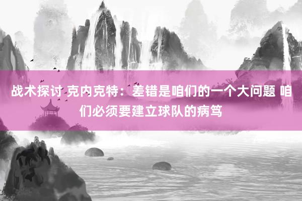 战术探讨 克内克特：差错是咱们的一个大问题 咱们必须要建立球队的病笃