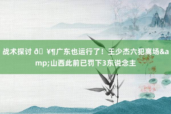 战术探讨 🥶广东也运行了！王少杰六犯离场&山西此前已罚下3东说念主