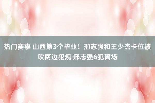 热门赛事 山西第3个毕业！邢志强和王少杰卡位被吹两边犯规 邢志强6犯离场