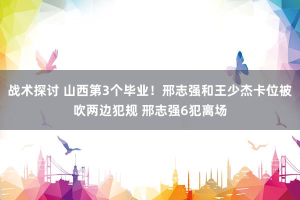 战术探讨 山西第3个毕业！邢志强和王少杰卡位被吹两边犯规 邢志强6犯离场