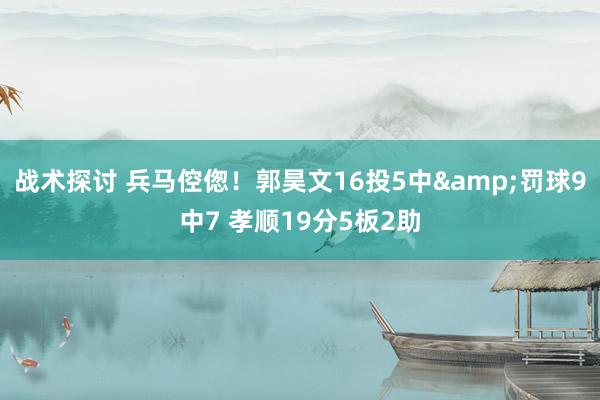 战术探讨 兵马倥偬！郭昊文16投5中&罚球9中7 孝顺19分5板2助