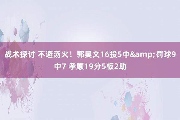 战术探讨 不避汤火！郭昊文16投5中&罚球9中7 孝顺19分5板2助