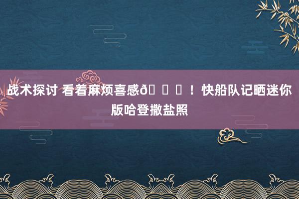 战术探讨 看着麻烦喜感😜！快船队记晒迷你版哈登撒盐照