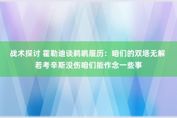 战术探讨 霍勒迪谈鹈鹕履历：咱们的双塔无解 若考辛斯没伤咱们能作念一些事