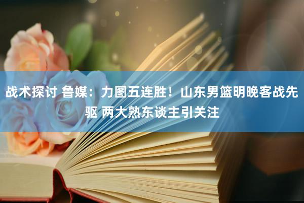 战术探讨 鲁媒：力图五连胜！山东男篮明晚客战先驱 两大熟东谈主引关注