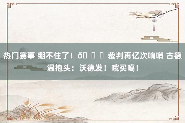 热门赛事 绷不住了！😂裁判再亿次响哨 古德温抱头：沃德发！哦买噶！