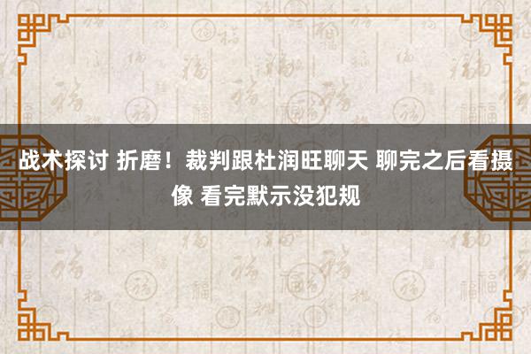 战术探讨 折磨！裁判跟杜润旺聊天 聊完之后看摄像 看完默示没犯规