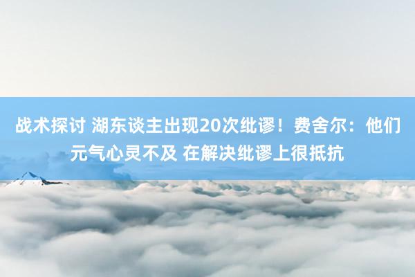 战术探讨 湖东谈主出现20次纰谬！费舍尔：他们元气心灵不及 在解决纰谬上很抵抗