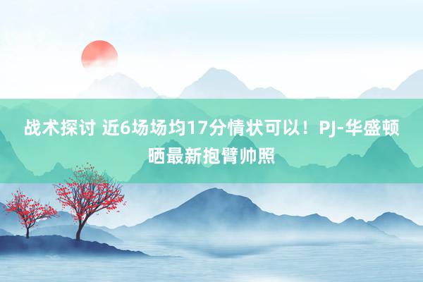 战术探讨 近6场场均17分情状可以！PJ-华盛顿晒最新抱臂帅照