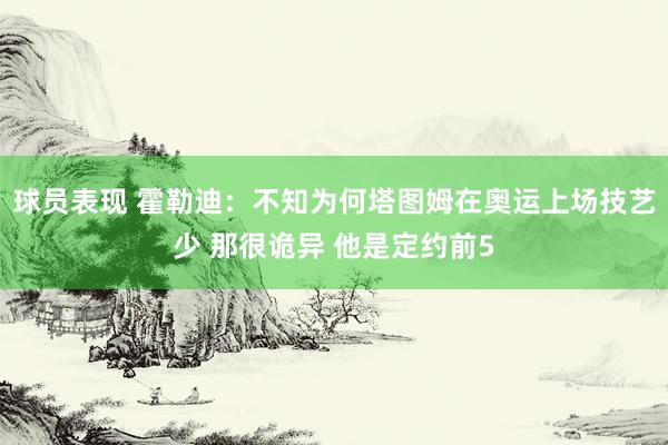 球员表现 霍勒迪：不知为何塔图姆在奥运上场技艺少 那很诡异 他是定约前5