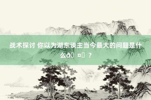 战术探讨 你以为湖东谈主当今最大的问题是什么🤔？