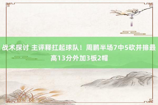 战术探讨 主评释扛起球队！周鹏半场7中5砍并排最高13分外加3板2帽