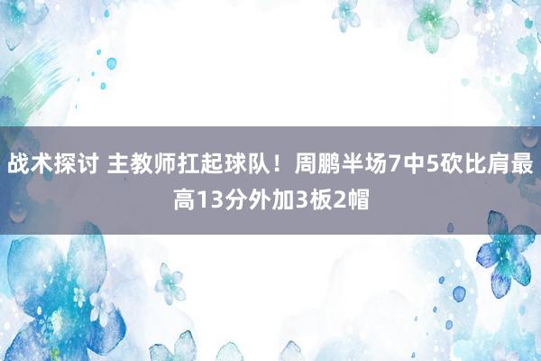 战术探讨 主教师扛起球队！周鹏半场7中5砍比肩最高13分外加3板2帽