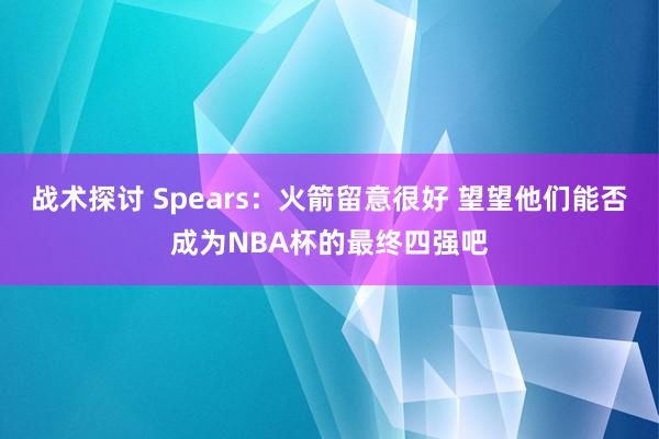 战术探讨 Spears：火箭留意很好 望望他们能否成为NBA杯的最终四强吧