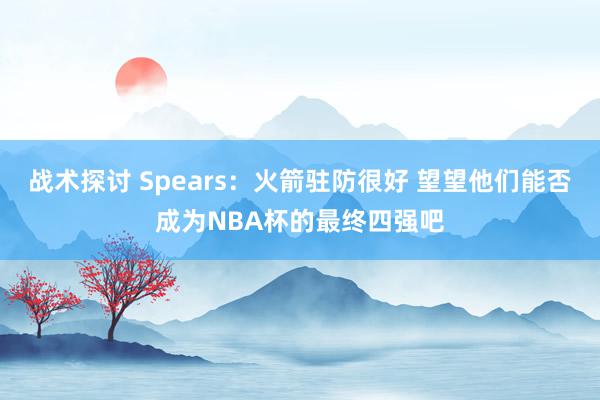 战术探讨 Spears：火箭驻防很好 望望他们能否成为NBA杯的最终四强吧