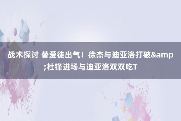 战术探讨 替爱徒出气！徐杰与迪亚洛打破&杜锋进场与迪亚洛双双吃T