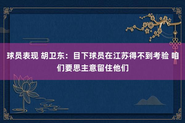 球员表现 胡卫东：目下球员在江苏得不到考验 咱们要思主意留住他们