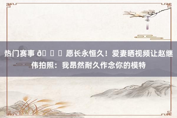 热门赛事 😁愿长永恒久！爱妻晒视频让赵继伟拍照：我昂然耐久作念你的模特