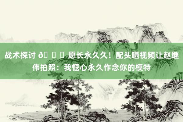 战术探讨 😁愿长永久久！配头晒视频让赵继伟拍照：我惬心永久作念你的模特