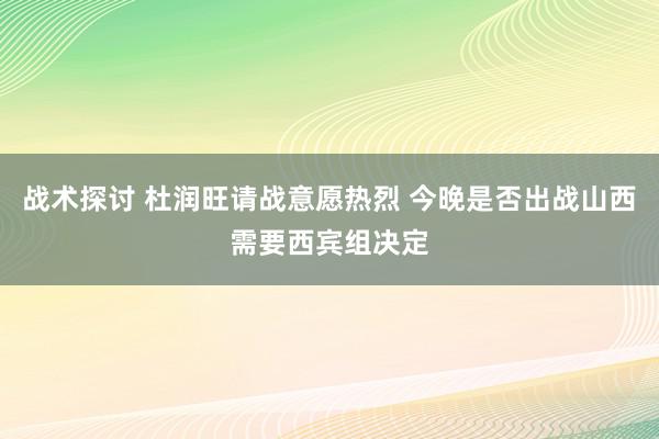 战术探讨 杜润旺请战意愿热烈 今晚是否出战山西需要西宾组决定