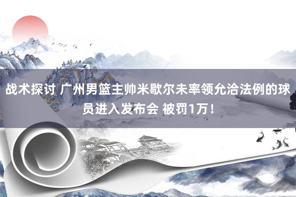 战术探讨 广州男篮主帅米歇尔未率领允洽法例的球员进入发布会 被罚1万！