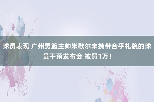 球员表现 广州男篮主帅米歇尔未携带合乎礼貌的球员干预发布会 被罚1万！