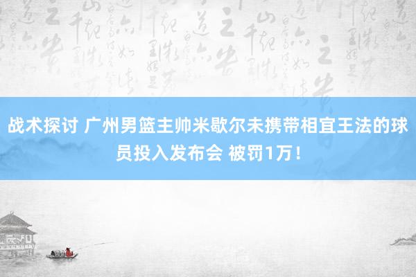 战术探讨 广州男篮主帅米歇尔未携带相宜王法的球员投入发布会 被罚1万！