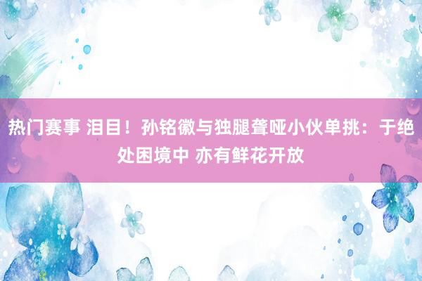 热门赛事 泪目！孙铭徽与独腿聋哑小伙单挑：于绝处困境中 亦有鲜花开放