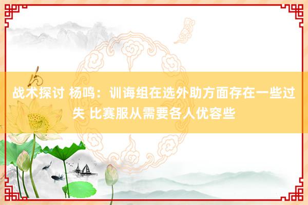 战术探讨 杨鸣：训诲组在选外助方面存在一些过失 比赛服从需要各人优容些