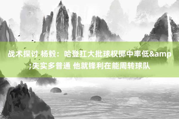 战术探讨 杨毅：哈登扛大批球权掷中率低&失实多普通 他就锋利在能周转球队