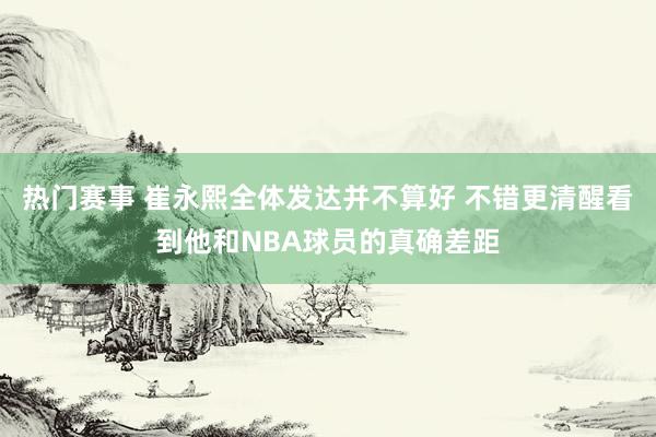 热门赛事 崔永熙全体发达并不算好 不错更清醒看到他和NBA球员的真确差距